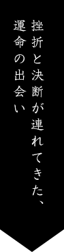 挫折と決断が連れてきた、運命の出会い