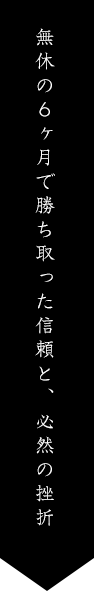 無休の６ヶ月で勝ち取った信頼と、必然の挫折